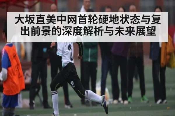 大坂直美中网首轮硬地状态与复出前景的深度解析与未来展望（bsport）